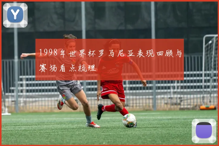 1998年世界杯罗马尼亚表现回顾与赛场看点梳理