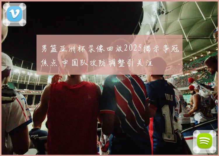 男篮亚洲杯录像回放2025揭示争冠焦点 中国队攻防调整引关注