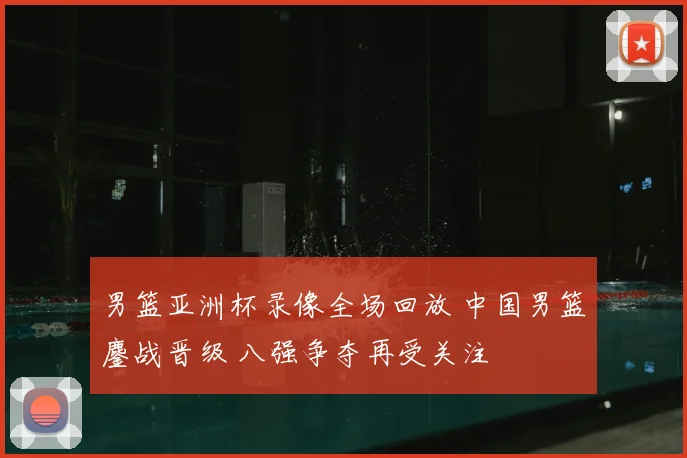 男篮亚洲杯录像全场回放 中国男篮鏖战晋级 八强争夺再受关注