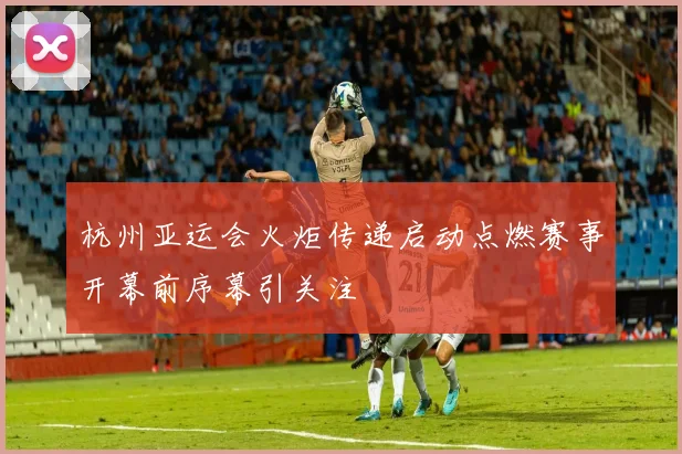 杭州亚运会火炬传递启动点燃赛事开幕前序幕引关注