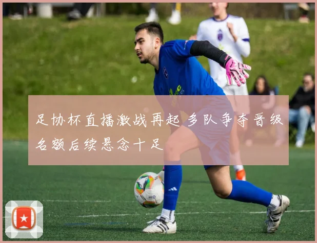 足协杯直播激战再起 多队争夺晋级名额后续悬念十足