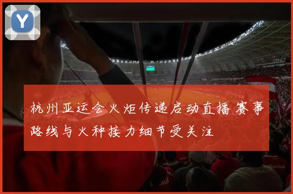杭州亚运会火炬传递启动直播 赛事路线与火种接力细节受关注