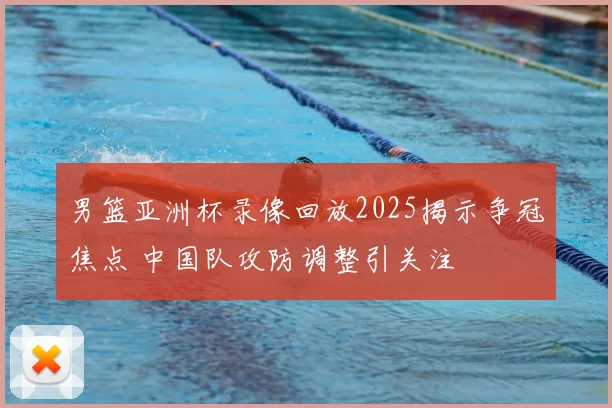男篮亚洲杯录像回放2025揭示争冠焦点 中国队攻防调整引关注